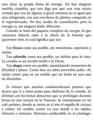 uno tiene su propia firma de energía. No hay ninguna
medida científica que nos diga por qué una rosa recién
cortada que nos da alguien a quien amamos no es igual que
otra refrigerada, con una envoltura de plástico comprada en
el supermercado. No hay medio de cuantificarlo, pero la
energía es, sin ninguna duda, diferente.
Cuando se trata del paquete completo de energía, lo que
comemos debería estar a la altura de la historia que
queremos vivir, lo cual significa que sea:
Tan fresco como sea posible, sin monotonía, repetición y
rutina.
Tan colorido como sea posible, un deleite para la vista.
La comida es un arcoíris traído a la Tierra.
Tan alegre como sea posible, maximizando momentos de
felicidad y placer. Como dice un sabio proverbio judío: «Es
mejor comer paja en un establo que un festín en una casa
de discordia».
Es irónico que muchos estadounidenses piensen que
tienen que ir a otros países para disfrutar de la comida. Se
deleitan con los lentos almuerzos que se prolongan durante
horas en una terraza en la Toscana. Se entusiasman en un
café parisino, donde se siente en el aire el orgullo de cocinar
y comer. En cambio, comer en casa tiende a ser rápido,
eficiente y rutinario. Metemos combustible en el estómago.
 