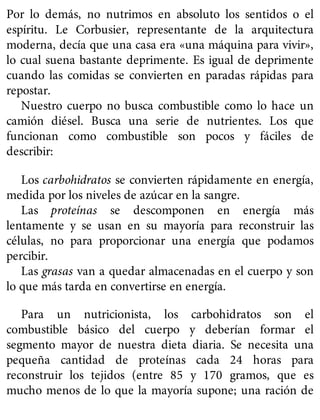 Por lo demás, no nutrimos en absoluto los sentidos o el
espíritu. Le Corbusier, representante de la arquitectura
moderna, decía que una casa era «una máquina para vivir»,
lo cual suena bastante deprimente. Es igual de deprimente
cuando las comidas se convierten en paradas rápidas para
repostar.
Nuestro cuerpo no busca combustible como lo hace un
camión diésel. Busca una serie de nutrientes. Los que
funcionan como combustible son pocos y fáciles de
describir:
Los carbohidratos se convierten rápidamente en energía,
medida por los niveles de azúcar en la sangre.
Las proteínas se descomponen en energía más
lentamente y se usan en su mayoría para reconstruir las
células, no para proporcionar una energía que podamos
percibir.
Las grasas van a quedar almacenadas en el cuerpo y son
lo que más tarda en convertirse en energía.
Para un nutricionista, los carbohidratos son el
combustible básico del cuerpo y deberían formar el
segmento mayor de nuestra dieta diaria. Se necesita una
pequeña cantidad de proteínas cada 24 horas para
reconstruir los tejidos (entre 85 y 170 gramos, que es
mucho menos de lo que la mayoría supone; una ración de
 