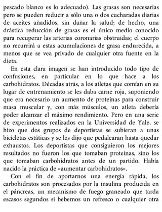 pescado blanco es lo adecuado). Las grasas son necesarias
pero se pueden reducir a sólo una o dos cucharadas diarias
de aceites añadidos, sin dañar la salud; de hecho, una
drástica reducción de grasas es el único medio conocido
para recuperar las arterias coronarias obstruidas; el cuerpo
no recurrirá a estas acumulaciones de grasa endurecida, a
menos que se vea privado de cualquier otra fuente en la
dieta.
En esta clara imagen se han introducido todo tipo de
confusiones, en particular en lo que hace a los
carbohidratos. Décadas atrás, a los atletas que comían en su
lugar de entrenamiento se les daba carne roja, suponiendo
que era necesario un aumento de proteínas para construir
masa muscular y, con más músculos, un atleta debería
poder alcanzar el máximo rendimiento. Pero en una serie
de experimentos realizados en la Universidad de Yale, se
hizo que dos grupos de deportistas se subieran a unas
bicicletas estáticas y se les dijo que pedalearan hasta quedar
exhaustos. Los deportistas que consiguieron los mejores
resultados no fueron los que tomaban proteínas, sino los
que tomaban carbohidratos antes de un partido. Había
nacido la práctica de «aumentar carbohidratos».
Con el fin de aportarnos una energía rápida, los
carbohidratos son procesados por la insulina producida en
el páncreas, un mecanismo de fuego graneado que tarda
escasos segundos si bebemos un refresco o cualquier otra
 
