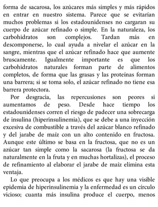 forma de sacarosa, los azúcares más simples y más rápidos
en entrar en nuestro sistema. Parece que se evitarían
muchos problemas si los estadounidenses no cargaran su
cuerpo de azúcar refinado o simple. En la naturaleza, los
carbohidratos son complejos. Tardan más en
descomponerse, lo cual ayuda a nivelar el azúcar en la
sangre, mientras que el azúcar refinado hace que aumente
bruscamente. Igualmente importante es que los
carbohidratos naturales forman parte de alimentos
completos, de forma que las grasas y las proteínas forman
una barrera; si se toma solo, el azúcar refinado no tiene esa
barrera protectora.
Por desgracia, las repercusiones son peores si
aumentamos de peso. Desde hace tiempo los
estadounidenses corren el riesgo de padecer una sobrecarga
de insulina (hiperinsulinemia), que se debe a una inyección
excesiva de combustible a través del azúcar blanco refinado
y del jarabe de maíz con un alto contenido en fructosa.
Aunque este último se basa en la fructosa, que no es un
azúcar tan simple como la sacarosa (la fructosa se da
naturalmente en la fruta y en muchas hortalizas), el proceso
de refinamiento al elaborar el jarabe de maíz elimina esta
ventaja.
Lo que preocupa a los médicos es que hay una visible
epidemia de hiperinsulinemia y la enfermedad es un círculo
vicioso; cuanta más insulina produce el cuerpo, menos
 