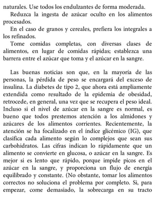 naturales. Use todos los endulzantes de forma moderada.
Reduzca la ingesta de azúcar oculto en los alimentos
procesados.
En el caso de granos y cereales, prefiera los integrales a
los refinados.
Tome comidas completas, con diversas clases de
alimentos, en lugar de comidas rápidas; establezca una
barrera entre el azúcar que toma y el azúcar en la sangre.
Las buenas noticias son que, en la mayoría de las
personas, la pérdida de peso se encargará del exceso de
insulina. La diabetes de tipo 2, que ahora está ampliamente
extendida como resultado de la epidemia de obesidad,
retrocede, en general, una vez que se recupera el peso ideal.
Incluso si el nivel de azúcar en la sangre es normal, es
bueno que todos prestemos atención a los almidones y
azúcares de los alimentos corrientes. Recientemente, la
atención se ha focalizado en el índice glicémico (IG), que
clasifica cada alimento según lo complejos que sean sus
carbohidratos. Las cifras indican lo rápidamente que un
alimento se convierte en glucosa, o azúcar en la sangre. Es
mejor si es lento que rápido, porque impide picos en el
azúcar en la sangre, y proporciona un flujo de energía
equilibrado y constante. (No obstante, tomar los alimentos
correctos no soluciona el problema por completo. Si, para
empezar, come demasiado, la sobrecarga en su tracto
 