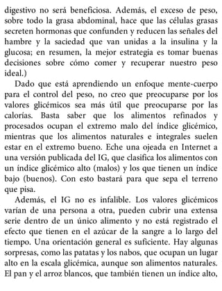 digestivo no será beneficiosa. Además, el exceso de peso,
sobre todo la grasa abdominal, hace que las células grasas
secreten hormonas que confunden y reducen las señales del
hambre y la saciedad que van unidas a la insulina y la
glucosa; en resumen, la mejor estrategia es tomar buenas
decisiones sobre cómo comer y recuperar nuestro peso
ideal.)
Dado que está aprendiendo un enfoque mente-cuerpo
para el control del peso, no creo que preocuparse por los
valores glicémicos sea más útil que preocuparse por las
calorías. Basta saber que los alimentos refinados y
procesados ocupan el extremo malo del índice glicémico,
mientras que los alimentos naturales e integrales suelen
estar en el extremo bueno. Eche una ojeada en Internet a
una versión publicada del IG, que clasifica los alimentos con
un índice glicémico alto (malos) y los que tienen un índice
bajo (buenos). Con esto bastará para que sepa el terreno
que pisa.
Además, el IG no es infalible. Los valores glicémicos
varían de una persona a otra, pueden cubrir una extensa
serie dentro de un único alimento y no está registrado el
efecto que tienen en el azúcar de la sangre a lo largo del
tiempo. Una orientación general es suficiente. Hay algunas
sorpresas, como las patatas y los nabos, que ocupan un lugar
alto en la escala glicémica, aunque son alimentos naturales.
El pan y el arroz blancos, que también tienen un índice alto,
 