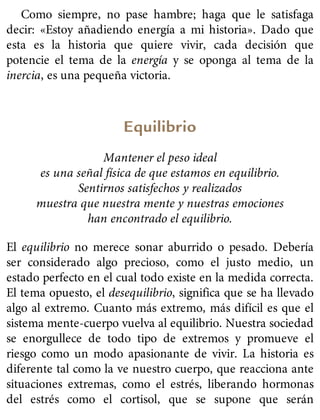 Como siempre, no pase hambre; haga que le satisfaga
decir: «Estoy añadiendo energía a mi historia». Dado que
esta es la historia que quiere vivir, cada decisión que
potencie el tema de la energía y se oponga al tema de la
inercia, es una pequeña victoria.
Equilibrio
Mantener el peso ideal
es una señal física de que estamos en equilibrio.
Sentirnos satisfechos y realizados
muestra que nuestra mente y nuestras emociones
han encontrado el equilibrio.
El equilibrio no merece sonar aburrido o pesado. Debería
ser considerado algo precioso, como el justo medio, un
estado perfecto en el cual todo existe en la medida correcta.
El tema opuesto, el desequilibrio, significa que se ha llevado
algo al extremo. Cuanto más extremo, más difícil es que el
sistema mente-cuerpo vuelva al equilibrio. Nuestra sociedad
se enorgullece de todo tipo de extremos y promueve el
riesgo como un modo apasionante de vivir. La historia es
diferente tal como la ve nuestro cuerpo, que reacciona ante
situaciones extremas, como el estrés, liberando hormonas
del estrés como el cortisol, que se supone que serán
 