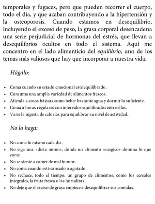 temporales y fugaces, pero que pueden recorrer el cuerpo,
todo el día, y que acaban contribuyendo a la hipertensión y
la osteoporosis. Cuando estamos en desequilibrio,
incluyendo el exceso de peso, la grasa corporal desencadena
una serie perjudicial de hormonas del estrés, que llevan a
desequilibrios ocultos en todo el sistema. Aquí me
concentro en el lado alimenticio del equilibrio, uno de los
temas más valiosos que hay que incorporar a nuestra vida.
Hágalo:
• Coma cuando su estado emocional esté equilibrado.
• Consuma una amplia variedad de alimentos frescos.
• Atienda a cosas básicas como beber bastante agua y dormir lo suficiente.
• Coma a horas regulares con intervalos equilibrados entre ellas.
• Varíe la ingesta de calorías para equilibrar su nivel de actividad.
No lo haga:
• No coma lo mismo cada día.
• No siga una «dieta mono», donde un alimento «mágico» domina lo que
come.
• No se siente a comer de mal humor.
• No coma cuando esté cansado o agotado.
• No rechace, todo el tiempo, un grupo de alimentos, como los cereales
integrales, la fruta fresca o las hortalizas.
• No deje que el exceso de grasa empiece a desequilibrar sus comidas.
 