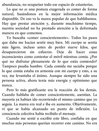 abundancia, no ocuparían todo ese espacio de estanterías.
Lo que no es una postura exagerada es comer de forma
natural, basándonos en la mejor información médica
disponible. De eso va la marea popular de que hablábamos.
Hay que prestar atención y, durante muchísimo tiempo,
nuestra sociedad no ha prestado atención a la deformada
manera en que comemos.
Yo buscaba «comer conscientemente». Todos los pasos
que daba me hacían sentir muy bien. Mi cuerpo se sentía
más ligero, incluso antes de perder nueve kilos, que
desaparecieron sin esfuerzo. Deje de hacer cosas
inconscientes como contestar el móvil mientras comía. ¿Por
qué no disfrutar plenamente de lo que estás comiendo?
Tampoco pasaba hambre. Cada comida me saciaba porque
lo que comía estaba en armonía con mi cuerpo y esto, a su
vez, me levantaba el ánimo. Aunque siempre he sido una
persona activa, ahora tenía más energía y optimismo que
nunca.
Pero lo más gratificante era la reacción de los demás.
Cuando hablaba de comer conscientemente, asentían. La
mayoría ya habían ido recorriendo el mismo camino que yo
seguía. La marea era real e iba en aumento. Objetivamente,
vi que se había alcanzado un punto de inflexión. La
consciencia colectiva había recibido el mensaje.
Cuando me senté a escribir este libro, confiaba en que
muchas más personas querían recorrer este camino. No era
 