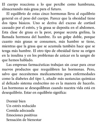 El cuerpo reacciona a lo que percibe como hambruna,
almacenando más grasa para el futuro.
El equilibrio de estas cinco hormonas lleva al equilibrio
general en el peso del cuerpo. Parece que la obesidad tiene
dos tipos básicos. Uno se deriva del exceso de cortisol
causado por el estrés, y la grasa se deposita en el abdomen.
Esta clase de grasa es la peor, porque secreta grelina, la
llamada hormona del hambre. Es un golpe doble, porque
cuanto más grasas se consumen, más hambre se tiene,
mientras que la grasa que se acumula también hace que se
tenga más hambre. El otro tipo de obesidad tiene su origen
en la insulina y en los problemas de azúcar en la sangre de
que hemos hablado.
Las empresas farmacéuticas trabajan sin cesar para crear
nuevos productos que reequilibren las hormonas. Pero,
salvo que necesitemos medicamentos para enfermedades
como la diabetes del tipo 1, añadir más sustancias químicas
al delicado sistema endocrino no es la manera de hacerlo.
Las hormonas se desequilibran cuando nuestra vida está en
desequilibrio. Estar en equilibrio significa:
Dormir bien
Un estrés reducido
Comida adecuada
Emociones positivas
Sensación de bienestar
 