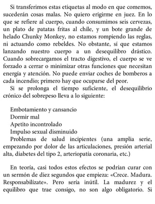 Si transferimos estas etiquetas al modo en que comemos,
sucederán cosas malas. No quiero erigirme en juez. En lo
que se refiere al cuerpo, cuando consumimos seis cervezas,
un plato de patatas fritas al chile, y un bote grande de
helado Chunky Monkey, no estamos rompiendo las reglas,
ni actuando como rebeldes. No obstante, sí que estamos
lanzando nuestro cuerpo a un desequilibro drástico.
Cuando sobrecargamos el tracto digestivo, el cuerpo se ve
forzado a cerrar o minimizar otras funciones que necesitan
energía y atención. No puede enviar coches de bomberos a
cada incendio; primero hay que ocuparse del peor.
Si se prolonga el tiempo suficiente, el desequilibrio
crónico del sobrepeso lleva a lo siguiente:
Embotamiento y cansancio
Dormir mal
Apetito incontrolado
Impulso sexual disminuido
Problemas de salud incipientes (una amplia serie,
empezando por dolor de las articulaciones, presión arterial
alta, diabetes del tipo 2, arteriopatía coronaria, etc.)
En teoría, casi todos estos efectos se podrían curar con
un sermón de diez segundos que empieza: «Crece. Madura.
Responsabilízate». Pero sería inútil. La madurez y el
equilibro que trae consigo, no son algo obligatorio. Si
 