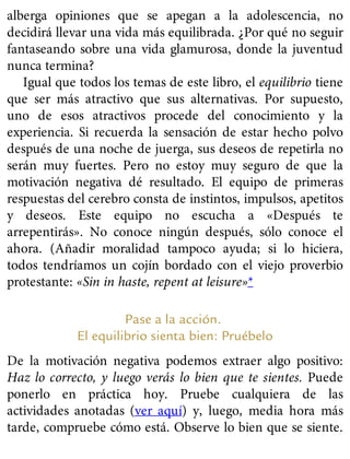 alberga opiniones que se apegan a la adolescencia, no
decidirá llevar una vida más equilibrada. ¿Por qué no seguir
fantaseando sobre una vida glamurosa, donde la juventud
nunca termina?
Igual que todos los temas de este libro, el equilibrio tiene
que ser más atractivo que sus alternativas. Por supuesto,
uno de esos atractivos procede del conocimiento y la
experiencia. Si recuerda la sensación de estar hecho polvo
después de una noche de juerga, sus deseos de repetirla no
serán muy fuertes. Pero no estoy muy seguro de que la
motivación negativa dé resultado. El equipo de primeras
respuestas del cerebro consta de instintos, impulsos, apetitos
y deseos. Este equipo no escucha a «Después te
arrepentirás». No conoce ningún después, sólo conoce el
ahora. (Añadir moralidad tampoco ayuda; si lo hiciera,
todos tendríamos un cojín bordado con el viejo proverbio
protestante: «Sin in haste, repent at leisure»*
Pase a la acción.
El equilibrio sienta bien: Pruébelo
De la motivación negativa podemos extraer algo positivo:
Haz lo correcto, y luego verás lo bien que te sientes. Puede
ponerlo en práctica hoy. Pruebe cualquiera de las
actividades anotadas (ver aquí) y, luego, media hora más
tarde, compruebe cómo está. Observe lo bien que se siente.
 