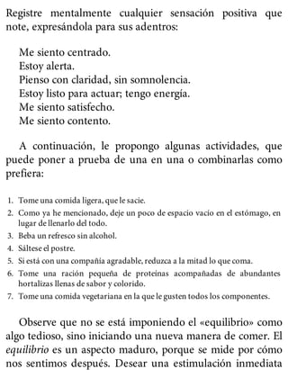 Registre mentalmente cualquier sensación positiva que
note, expresándola para sus adentros:
Me siento centrado.
Estoy alerta.
Pienso con claridad, sin somnolencia.
Estoy listo para actuar; tengo energía.
Me siento satisfecho.
Me siento contento.
A continuación, le propongo algunas actividades, que
puede poner a prueba de una en una o combinarlas como
prefiera:
1. Tome una comida ligera, que le sacie.
2. Como ya he mencionado, deje un poco de espacio vacío en el estómago, en
lugar de llenarlo del todo.
3. Beba un refresco sin alcohol.
4. Sáltese el postre.
5. Si está con una compañía agradable, reduzca a la mitad lo que coma.
6. Tome una ración pequeña de proteínas acompañadas de abundantes
hortalizas llenas de sabor y colorido.
7. Tome una comida vegetariana en la que le gusten todos los componentes.
Observe que no se está imponiendo el «equilibrio» como
algo tedioso, sino iniciando una nueva manera de comer. El
equilibrio es un aspecto maduro, porque se mide por cómo
nos sentimos después. Desear una estimulación inmediata
 