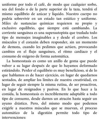 uniforme por todo el café, de modo que cualquier sorbo,
sea del fondo o de la parte superior de la taza, tendrá el
mismo equilibrio de azúcar y líquido. Nuestro cuerpo no
podría sobrevivir en un estado tan estático y uniforme.
Miles de sustancias químicas requieren su propio y
exclusivo equilibrio, que siempre está cambiando. La
corriente sanguínea es una superautopista que traslada todo
tipo de mensajes imaginables a y desde el cerebro. Los
músculos y el corazón deben responder, sin un momento
de demora, cuando les pedimos que actúen, provocando
cambios en el flujo sanguíneo, el ritmo cardiaco y el
consumo de oxígeno de forma automática.
La homeostasis es como un anillo de goma que puede
volver a su lugar después de que lo hayamos deformado
estirándolo. Perder el equilibrio es muy beneficioso, si de lo
que hablamos es de hacer ejercicio, en lugar de quedarnos
sentados, de ampliar los límites de nuestra creatividad, en
lugar de seguir siempre la misma rutina, de ser proactivos,
en lugar de resignados y pasivos. En lo que hace a la
comida, la homeostasis es increíblemente adaptable a todo
tipo de consumo, desde darnos un atracón hasta seguir un
ayuno drástico. Pero, del mismo modo que podemos
exigirle a nuestros músculos que se muevan, el proceso
automático de la digestión permite todo tipo de
intervenciones:
 