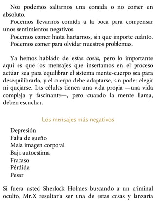 Nos podemos saltarnos una comida o no comer en
absoluto.
Podemos llevarnos comida a la boca para compensar
unos sentimientos negativos.
Podemos comer hasta hartarnos, sin que importe cuánto.
Podemos comer para olvidar nuestros problemas.
Ya hemos hablado de estas cosas, pero lo importante
aquí es que los mensajes que insertamos en el proceso
actúan sea para equilibrar el sistema mente-cuerpo sea para
desequilibrarlo, y el cuerpo debe adaptarse, sin poder elegir
ni quejarse. Las células tienen una vida propia —una vida
compleja y fascinante—, pero cuando la mente llama,
deben escuchar.
Los mensajes más negativos
Depresión
Falta de sueño
Mala imagen corporal
Baja autoestima
Fracaso
Pérdida
Pesar
Si fuera usted Sherlock Holmes buscando a un criminal
oculto, Mr.X resultaría ser una de estas cosas y lanzaría
 