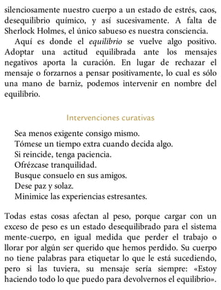 silenciosamente nuestro cuerpo a un estado de estrés, caos,
desequilibrio químico, y así sucesivamente. A falta de
Sherlock Holmes, el único sabueso es nuestra consciencia.
Aquí es donde el equilibrio se vuelve algo positivo.
Adoptar una actitud equilibrada ante los mensajes
negativos aporta la curación. En lugar de rechazar el
mensaje o forzarnos a pensar positivamente, lo cual es sólo
una mano de barniz, podemos intervenir en nombre del
equilibrio.
Intervenciones curativas
Sea menos exigente consigo mismo.
Tómese un tiempo extra cuando decida algo.
Si reincide, tenga paciencia.
Ofrézcase tranquilidad.
Busque consuelo en sus amigos.
Dese paz y solaz.
Minimice las experiencias estresantes.
Todas estas cosas afectan al peso, porque cargar con un
exceso de peso es un estado desequilibrado para el sistema
mente-cuerpo, en igual medida que perder el trabajo o
llorar por algún ser querido que hemos perdido. Su cuerpo
no tiene palabras para etiquetar lo que le está sucediendo,
pero si las tuviera, su mensaje sería siempre: «Estoy
haciendo todo lo que puedo para devolvernos el equilibrio».
 