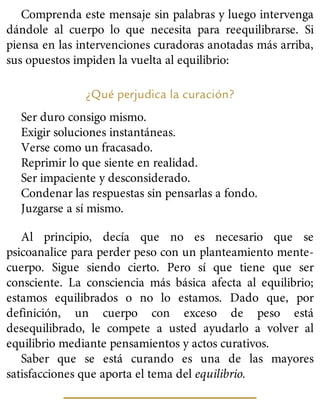 Comprenda este mensaje sin palabras y luego intervenga
dándole al cuerpo lo que necesita para reequilibrarse. Si
piensa en las intervenciones curadoras anotadas más arriba,
sus opuestos impiden la vuelta al equilibrio:
¿Qué perjudica la curación?
Ser duro consigo mismo.
Exigir soluciones instantáneas.
Verse como un fracasado.
Reprimir lo que siente en realidad.
Ser impaciente y desconsiderado.
Condenar las respuestas sin pensarlas a fondo.
Juzgarse a sí mismo.
Al principio, decía que no es necesario que se
psicoanalice para perder peso con un planteamiento mente-
cuerpo. Sigue siendo cierto. Pero sí que tiene que ser
consciente. La consciencia más básica afecta al equilibrio;
estamos equilibrados o no lo estamos. Dado que, por
definición, un cuerpo con exceso de peso está
desequilibrado, le compete a usted ayudarlo a volver al
equilibrio mediante pensamientos y actos curativos.
Saber que se está curando es una de las mayores
satisfacciones que aporta el tema del equilibrio.
 