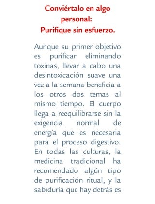 Conviértalo en algo
personal:
Purifique sin esfuerzo.
Aunque su primer objetivo
es purificar eliminando
toxinas, llevar a cabo una
desintoxicación suave una
vez a la semana beneficia a
los otros dos temas al
mismo tiempo. El cuerpo
llega a reequilibrarse sin la
exigencia normal de
energía que es necesaria
para el proceso digestivo.
En todas las culturas, la
medicina tradicional ha
recomendado algún tipo
de purificación ritual, y la
sabiduría que hay detrás es
 