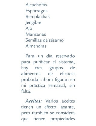 Alcachofas
Espárragos
Remolachas
Jengibre
Ajo
Manzanas
Semillas de sésamo
Almendras
Para un día reservado
para purificar el sistema,
hay tres grupos de
alimentos de eficacia
probada; ahora figuran en
mi práctica semanal, sin
falta.
Aceites: Varios aceites
tienen un efecto laxante,
pero también se considera
que tienen propiedades
 