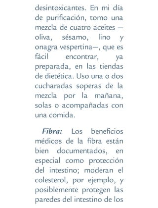 desintoxicantes. En mi día
de purificación, tomo una
mezcla de cuatro aceites —
oliva, sésamo, lino y
onagra vespertina—, que es
fácil encontrar, ya
preparada, en las tiendas
de dietética. Uso una o dos
cucharadas soperas de la
mezcla por la mañana,
solas o acompañadas con
una comida.
Fibra: Los beneficios
médicos de la fibra están
bien documentados, en
especial como protección
del intestino; moderan el
colesterol, por ejemplo, y
posiblemente protegen las
paredes del intestino de los
 