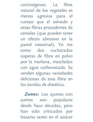 carcinógenos. La fibra
natural de los vegetales es
menos agresiva para el
cuerpo que el salvado y
otras fibras procedentes de
cereales (que pueden tener
un efecto abrasivo en la
pared intestinal). Yo me
tomo dos cucharadas
soperas de fibra en polvo
por la mañana, mezcladas
con agua carbonatada. Se
venden algunas variedades
deliciosas de esta fibra en
las tiendas de dietética.
Zumos: Los ayunos con
zumos son populares
desde hace décadas, pero
han sido criticados por
basarse tanto en el azúcar
 