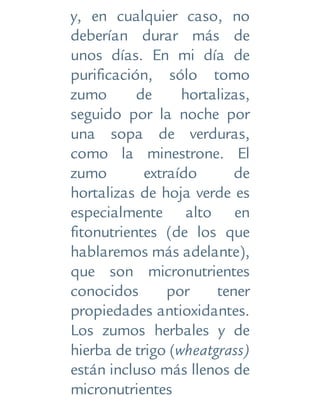 y, en cualquier caso, no
deberían durar más de
unos días. En mi día de
purificación, sólo tomo
zumo de hortalizas,
seguido por la noche por
una sopa de verduras,
como la minestrone. El
zumo extraído de
hortalizas de hoja verde es
especialmente alto en
fitonutrientes (de los que
hablaremos más adelante),
que son micronutrientes
conocidos por tener
propiedades antioxidantes.
Los zumos herbales y de
hierba de trigo (wheatgrass)
están incluso más llenos de
micronutrientes
 