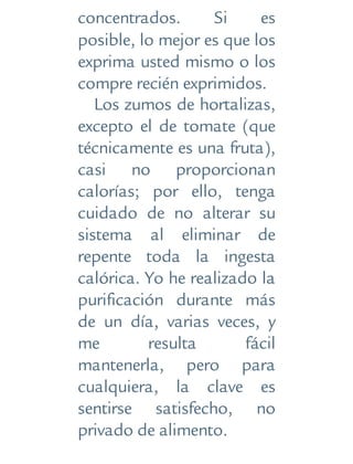 concentrados. Si es
posible, lo mejor es que los
exprima usted mismo o los
compre recién exprimidos.
Los zumos de hortalizas,
excepto el de tomate (que
técnicamente es una fruta),
casi no proporcionan
calorías; por ello, tenga
cuidado de no alterar su
sistema al eliminar de
repente toda la ingesta
calórica. Yo he realizado la
purificación durante más
de un día, varias veces, y
me resulta fácil
mantenerla, pero para
cualquiera, la clave es
sentirse satisfecho, no
privado de alimento.
 