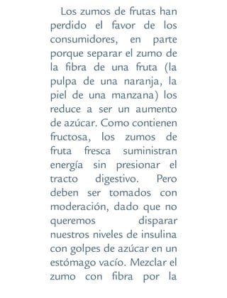 Los zumos de frutas han
perdido el favor de los
consumidores, en parte
porque separar el zumo de
la fibra de una fruta (la
pulpa de una naranja, la
piel de una manzana) los
reduce a ser un aumento
de azúcar. Como contienen
fructosa, los zumos de
fruta fresca suministran
energía sin presionar el
tracto digestivo. Pero
deben ser tomados con
moderación, dado que no
queremos disparar
nuestros niveles de insulina
con golpes de azúcar en un
estómago vacío. Mezclar el
zumo con fibra por la
 