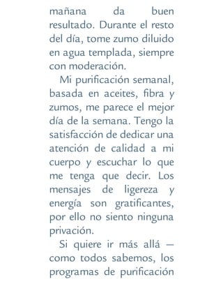 mañana da buen
resultado. Durante el resto
del día, tome zumo diluido
en agua templada, siempre
con moderación.
Mi purificación semanal,
basada en aceites, fibra y
zumos, me parece el mejor
día de la semana. Tengo la
satisfacción de dedicar una
atención de calidad a mi
cuerpo y escuchar lo que
me tenga que decir. Los
mensajes de ligereza y
energía son gratificantes,
por ello no siento ninguna
privación.
Si quiere ir más allá —
como todos sabemos, los
programas de purificación
 