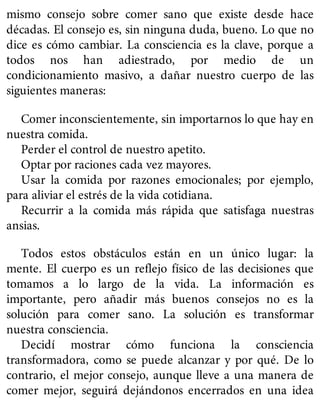 mismo consejo sobre comer sano que existe desde hace
décadas. El consejo es, sin ninguna duda, bueno. Lo que no
dice es cómo cambiar. La consciencia es la clave, porque a
todos nos han adiestrado, por medio de un
condicionamiento masivo, a dañar nuestro cuerpo de las
siguientes maneras:
Comer inconscientemente, sin importarnos lo que hay en
nuestra comida.
Perder el control de nuestro apetito.
Optar por raciones cada vez mayores.
Usar la comida por razones emocionales; por ejemplo,
para aliviar el estrés de la vida cotidiana.
Recurrir a la comida más rápida que satisfaga nuestras
ansias.
Todos estos obstáculos están en un único lugar: la
mente. El cuerpo es un reflejo físico de las decisiones que
tomamos a lo largo de la vida. La información es
importante, pero añadir más buenos consejos no es la
solución para comer sano. La solución es transformar
nuestra consciencia.
Decidí mostrar cómo funciona la consciencia
transformadora, como se puede alcanzar y por qué. De lo
contrario, el mejor consejo, aunque lleve a una manera de
comer mejor, seguirá dejándonos encerrados en una idea
 