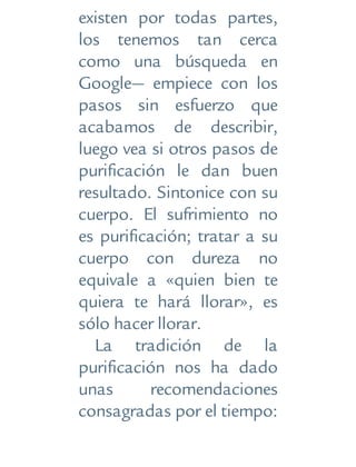 existen por todas partes,
los tenemos tan cerca
como una búsqueda en
Google— empiece con los
pasos sin esfuerzo que
acabamos de describir,
luego vea si otros pasos de
purificación le dan buen
resultado. Sintonice con su
cuerpo. El sufrimiento no
es purificación; tratar a su
cuerpo con dureza no
equivale a «quien bien te
quiera te hará llorar», es
sólo hacer llorar.
La tradición de la
purificación nos ha dado
unas recomendaciones
consagradas por el tiempo:
 