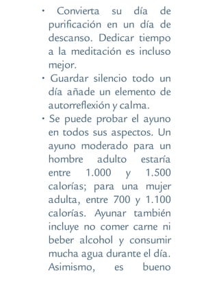 • Convierta su día de
purificación en un día de
descanso. Dedicar tiempo
a la meditación es incluso
mejor.
• Guardar silencio todo un
día añade un elemento de
autorreflexión y calma.
• Se puede probar el ayuno
en todos sus aspectos. Un
ayuno moderado para un
hombre adulto estaría
entre 1.000 y 1.500
calorías; para una mujer
adulta, entre 700 y 1.100
calorías. Ayunar también
incluye no comer carne ni
beber alcohol y consumir
mucha agua durante el día.
Asimismo, es bueno
 