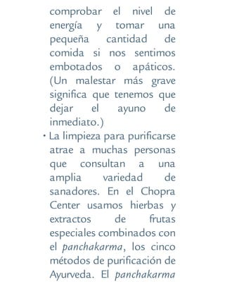 comprobar el nivel de
energía y tomar una
pequeña cantidad de
comida si nos sentimos
embotados o apáticos.
(Un malestar más grave
significa que tenemos que
dejar el ayuno de
inmediato.)
• La limpieza para purificarse
atrae a muchas personas
que consultan a una
amplia variedad de
sanadores. En el Chopra
Center usamos hierbas y
extractos de frutas
especiales combinados con
el panchakarma, los cinco
métodos de purificación de
Ayurveda. El panchakarma
 