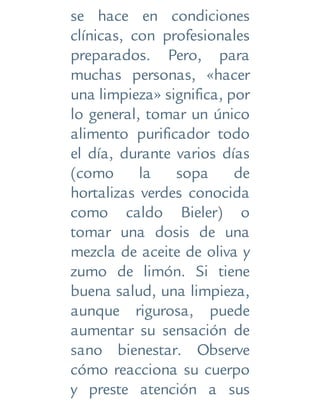 se hace en condiciones
clínicas, con profesionales
preparados. Pero, para
muchas personas, «hacer
una limpieza» significa, por
lo general, tomar un único
alimento purificador todo
el día, durante varios días
(como la sopa de
hortalizas verdes conocida
como caldo Bieler) o
tomar una dosis de una
mezcla de aceite de oliva y
zumo de limón. Si tiene
buena salud, una limpieza,
aunque rigurosa, puede
aumentar su sensación de
sano bienestar. Observe
cómo reacciona su cuerpo
y preste atención a sus
 