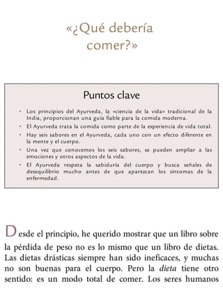 «¿Qué debería
comer?»
Puntos clave
• Los principios del Ayurveda, la «ciencia de la vida» tradicional de la
India, proporcionan una guía fiable para la comida moderna.
• El Ayurveda trata la comida como parte de la experiencia de vida total.
• Hay seis sabores en el Ayurveda, cada uno con un efecto diferente en
la mente y el cuerpo.
• Una vez que conocemos los seis sabores, se pueden ampliar a las
emociones y otros aspectos de la vida.
• El Ayurveda respeta la sabiduría del cuerpo y busca señales de
desequilibrio mucho antes de que aparezcan los síntomas de la
enfermedad.
Desde el principio, he querido mostrar que un libro sobre
la pérdida de peso no es lo mismo que un libro de dietas.
Las dietas drásticas siempre han sido ineficaces, y muchas
no son buenas para el cuerpo. Pero la dieta tiene otro
sentido: es un modo total de comer. Los seres humanos
 