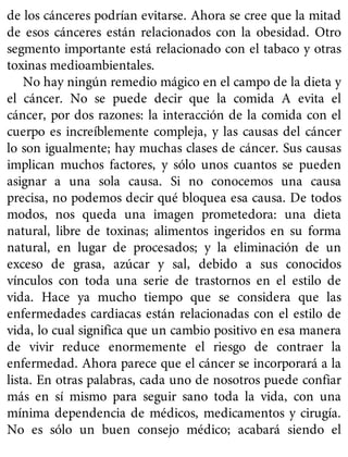 de los cánceres podrían evitarse. Ahora se cree que la mitad
de esos cánceres están relacionados con la obesidad. Otro
segmento importante está relacionado con el tabaco y otras
toxinas medioambientales.
No hay ningún remedio mágico en el campo de la dieta y
el cáncer. No se puede decir que la comida A evita el
cáncer, por dos razones: la interacción de la comida con el
cuerpo es increíblemente compleja, y las causas del cáncer
lo son igualmente; hay muchas clases de cáncer. Sus causas
implican muchos factores, y sólo unos cuantos se pueden
asignar a una sola causa. Si no conocemos una causa
precisa, no podemos decir qué bloquea esa causa. De todos
modos, nos queda una imagen prometedora: una dieta
natural, libre de toxinas; alimentos ingeridos en su forma
natural, en lugar de procesados; y la eliminación de un
exceso de grasa, azúcar y sal, debido a sus conocidos
vínculos con toda una serie de trastornos en el estilo de
vida. Hace ya mucho tiempo que se considera que las
enfermedades cardiacas están relacionadas con el estilo de
vida, lo cual significa que un cambio positivo en esa manera
de vivir reduce enormemente el riesgo de contraer la
enfermedad. Ahora parece que el cáncer se incorporará a la
lista. En otras palabras, cada uno de nosotros puede confiar
más en sí mismo para seguir sano toda la vida, con una
mínima dependencia de médicos, medicamentos y cirugía.
No es sólo un buen consejo médico; acabará siendo el
 