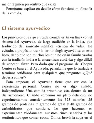 mejor régimen preventivo que existe.
Permítame explicar en detalle cómo funciona mi filosofía
de la comida.
El sistema ayurvédico
Los principios que sigo en cada comida están en línea con el
sistema del Ayurveda, de larga tradición en la India, que
traducido del sánscrito significa «ciencia de vida». He
evitado, a propósito, usar la terminología ayurvédica en este
libro, dado que son muchos los que no están familiarizados
con la tradición india o la encuentran esotérica y algo difícil
de conceptualizar. Pero dado que el programa del Chopra
Center se basa en el Ayurveda, permítame que lo traslade a
términos cotidianos para cualquiera que pregunte: «¿Qué
debería comer?»
Para empezar, el Ayurveda tiene que ver con la
experiencia personal. Comer no es algo aislado,
independiente. Una comida armoniosa está dentro de un
día armonioso. Cuando comemos un plato delicioso, no
experimentamos conscientemente las 323 calorías, 25
gramos de proteínas, 7 gramos de grasa y 40 gramos de
carbohidratos que contiene. Lo que hacemos es
experimentar vívidamente nuestros cinco sentidos y los
sentimientos que comer evoca. Oímos hervir la sopa en el
 