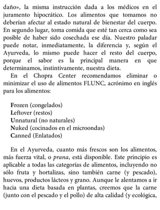 daño», la misma instrucción dada a los médicos en el
juramento hipocrático. Los alimentos que tomamos no
deberían afectar al estado natural de bienestar del cuerpo.
En segundo lugar, toma comida que esté tan cerca como sea
posible de haber sido cosechada ese día. Nuestro paladar
puede notar, inmediatamente, la diferencia y, según el
Ayurveda, lo mismo puede hacer el resto del cuerpo,
porque el sabor es la principal manera en que
determinamos, instintivamente, nuestra dieta.
En el Chopra Center recomendamos eliminar o
minimizar el uso de alimentos FLUNC, acrónimo en inglés
para los alimentos:
Frozen (congelados)
Leftover (restos)
Unnatural (no naturales)
Nuked (cocinados en el microondas)
Canned (Enlatados)
En el Ayurveda, cuanto más frescos son los alimentos,
más fuerza vital, o prana, está disponible. Este principio es
aplicable a todas las categorías de alimentos, incluyendo no
sólo fruta y hortalizas, sino también carne (y pescado),
huevos, productos lácteos y grano. Aunque le alentamos a ir
hacia una dieta basada en plantas, creemos que la carne
(junto con el pescado y el pollo) de alta calidad (y ecológica,
 