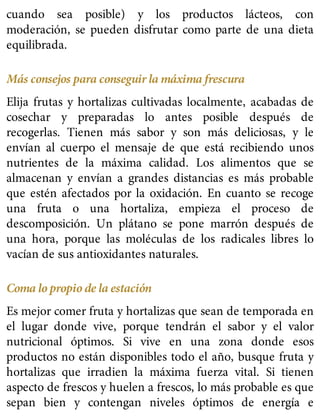 cuando sea posible) y los productos lácteos, con
moderación, se pueden disfrutar como parte de una dieta
equilibrada.
Más consejos para conseguir la máxima frescura
Elija frutas y hortalizas cultivadas localmente, acabadas de
cosechar y preparadas lo antes posible después de
recogerlas. Tienen más sabor y son más deliciosas, y le
envían al cuerpo el mensaje de que está recibiendo unos
nutrientes de la máxima calidad. Los alimentos que se
almacenan y envían a grandes distancias es más probable
que estén afectados por la oxidación. En cuanto se recoge
una fruta o una hortaliza, empieza el proceso de
descomposición. Un plátano se pone marrón después de
una hora, porque las moléculas de los radicales libres lo
vacían de sus antioxidantes naturales.
Coma lo propio de la estación
Es mejor comer fruta y hortalizas que sean de temporada en
el lugar donde vive, porque tendrán el sabor y el valor
nutricional óptimos. Si vive en una zona donde esos
productos no están disponibles todo el año, busque fruta y
hortalizas que irradien la máxima fuerza vital. Si tienen
aspecto de frescos y huelen a frescos, lo más probable es que
sepan bien y contengan niveles óptimos de energía e
 