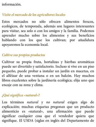 información.
Visite el mercado de los agricultores locales
Estos mercados no sólo ofrecen alimentos frescos,
ecológicos, de temporada, además son lugares interesantes
para visitar, sea solo o con los amigos y la familia. Podemos
aprender mucho sobre los alimentos y sus beneficios
hablando con los que los cultivan; por añadidura
apoyaremos la economía local.
Cultive sus propios productos
Cultivar su propia fruta, hortalizas y hierbas aromáticas
puede ser divertido y satisfactorio. Incluso si vive en un piso
pequeño, puede probar a instalar un jardín en macetas, en
el alféizar de una ventana o en un balcón. Hay muchos
libros excelentes sobre la jardinería ecológica; elija uno que
encaje con su zona y clima.
¿Qué significa «natural»?
Los términos natural y no natural exigen algo de
explicación; muchas etiquetas pregonan que un producto
alimenticio es «natural», una afirmación que puede
significar cualquier cosa que el vendedor quiera que
signifique. El USDA (siglas en inglés del Departamento de
 