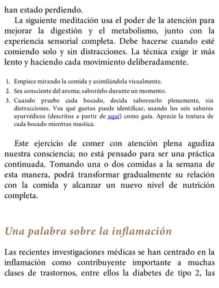 han estado perdiendo.
La siguiente meditación usa el poder de la atención para
mejorar la digestión y el metabolismo, junto con la
experiencia sensorial completa. Debe hacerse cuando esté
comiendo solo y sin distracciones. La técnica exige ir más
lento y haciendo cada movimiento deliberadamente.
1. Empiece mirando la comida y asimilándola visualmente.
2. Sea consciente del aroma; saboréelo durante un momento.
3. Cuando pruebe cada bocado, decida saborearlo plenamente, sin
distracciones. Vea qué gustos puede identificar, usando los seis sabores
ayurvédicos (descritos a partir de aquí) como guía. Aprecie la textura de
cada bocado mientras mastica.
Este ejercicio de comer con atención plena agudiza
nuestra consciencia; no está pensado para ser una práctica
continuada. Tomando una o dos comidas a la semana de
esta manera, podrá transformar gradualmente su relación
con la comida y alcanzar un nuevo nivel de nutrición
completa.
Una palabra sobre la inﬂamación
Las recientes investigaciones médicas se han centrado en la
inflamación como contribuyente importante a muchas
clases de trastornos, entre ellos la diabetes de tipo 2, las
 