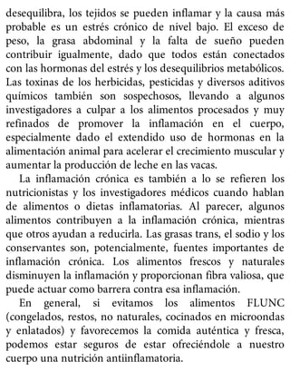 desequilibra, los tejidos se pueden inflamar y la causa más
probable es un estrés crónico de nivel bajo. El exceso de
peso, la grasa abdominal y la falta de sueño pueden
contribuir igualmente, dado que todos están conectados
con las hormonas del estrés y los desequilibrios metabólicos.
Las toxinas de los herbicidas, pesticidas y diversos aditivos
químicos también son sospechosos, llevando a algunos
investigadores a culpar a los alimentos procesados y muy
refinados de promover la inflamación en el cuerpo,
especialmente dado el extendido uso de hormonas en la
alimentación animal para acelerar el crecimiento muscular y
aumentar la producción de leche en las vacas.
La inflamación crónica es también a lo se refieren los
nutricionistas y los investigadores médicos cuando hablan
de alimentos o dietas inflamatorias. Al parecer, algunos
alimentos contribuyen a la inflamación crónica, mientras
que otros ayudan a reducirla. Las grasas trans, el sodio y los
conservantes son, potencialmente, fuentes importantes de
inflamación crónica. Los alimentos frescos y naturales
disminuyen la inflamación y proporcionan fibra valiosa, que
puede actuar como barrera contra esa inflamación.
En general, si evitamos los alimentos FLUNC
(congelados, restos, no naturales, cocinados en microondas
y enlatados) y favorecemos la comida auténtica y fresca,
podemos estar seguros de estar ofreciéndole a nuestro
cuerpo una nutrición antiinflamatoria.
 