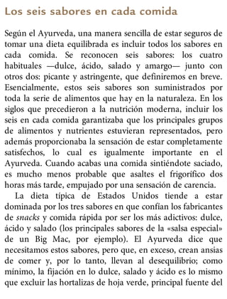 Los seis sabores en cada comida
Según el Ayurveda, una manera sencilla de estar seguros de
tomar una dieta equilibrada es incluir todos los sabores en
cada comida. Se reconocen seis sabores: los cuatro
habituales —dulce, ácido, salado y amargo— junto con
otros dos: picante y astringente, que definiremos en breve.
Esencialmente, estos seis sabores son suministrados por
toda la serie de alimentos que hay en la naturaleza. En los
siglos que precedieron a la nutrición moderna, incluir los
seis en cada comida garantizaba que los principales grupos
de alimentos y nutrientes estuvieran representados, pero
además proporcionaba la sensación de estar completamente
satisfechos, lo cual es igualmente importante en el
Ayurveda. Cuando acabas una comida sintiéndote saciado,
es mucho menos probable que asaltes el frigorífico dos
horas más tarde, empujado por una sensación de carencia.
La dieta típica de Estados Unidos tiende a estar
dominada por los tres sabores en que confían los fabricantes
de snacks y comida rápida por ser los más adictivos: dulce,
ácido y salado (los principales sabores de la «salsa especial»
de un Big Mac, por ejemplo). El Ayurveda dice que
necesitamos estos sabores, pero que, en exceso, crean ansias
de comer y, por lo tanto, llevan al desequilibrio; como
mínimo, la fijación en lo dulce, salado y ácido es lo mismo
que excluir las hortalizas de hoja verde, principal fuente del
 