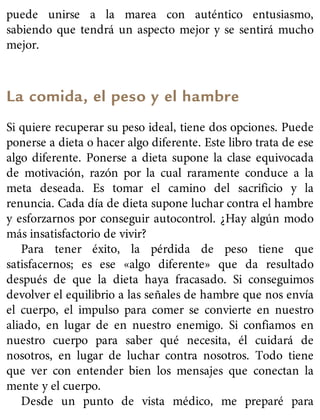puede unirse a la marea con auténtico entusiasmo,
sabiendo que tendrá un aspecto mejor y se sentirá mucho
mejor.
La comida, el peso y el hambre
Si quiere recuperar su peso ideal, tiene dos opciones. Puede
ponerse a dieta o hacer algo diferente. Este libro trata de ese
algo diferente. Ponerse a dieta supone la clase equivocada
de motivación, razón por la cual raramente conduce a la
meta deseada. Es tomar el camino del sacrificio y la
renuncia. Cada día de dieta supone luchar contra el hambre
y esforzarnos por conseguir autocontrol. ¿Hay algún modo
más insatisfactorio de vivir?
Para tener éxito, la pérdida de peso tiene que
satisfacernos; es ese «algo diferente» que da resultado
después de que la dieta haya fracasado. Si conseguimos
devolver el equilibrio a las señales de hambre que nos envía
el cuerpo, el impulso para comer se convierte en nuestro
aliado, en lugar de en nuestro enemigo. Si confiamos en
nuestro cuerpo para saber qué necesita, él cuidará de
nosotros, en lugar de luchar contra nosotros. Todo tiene
que ver con entender bien los mensajes que conectan la
mente y el cuerpo.
Desde un punto de vista médico, me preparé para
 