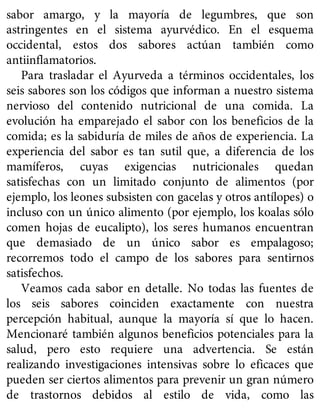 sabor amargo, y la mayoría de legumbres, que son
astringentes en el sistema ayurvédico. En el esquema
occidental, estos dos sabores actúan también como
antiinflamatorios.
Para trasladar el Ayurveda a términos occidentales, los
seis sabores son los códigos que informan a nuestro sistema
nervioso del contenido nutricional de una comida. La
evolución ha emparejado el sabor con los beneficios de la
comida; es la sabiduría de miles de años de experiencia. La
experiencia del sabor es tan sutil que, a diferencia de los
mamíferos, cuyas exigencias nutricionales quedan
satisfechas con un limitado conjunto de alimentos (por
ejemplo, los leones subsisten con gacelas y otros antílopes) o
incluso con un único alimento (por ejemplo, los koalas sólo
comen hojas de eucalipto), los seres humanos encuentran
que demasiado de un único sabor es empalagoso;
recorremos todo el campo de los sabores para sentirnos
satisfechos.
Veamos cada sabor en detalle. No todas las fuentes de
los seis sabores coinciden exactamente con nuestra
percepción habitual, aunque la mayoría sí que lo hacen.
Mencionaré también algunos beneficios potenciales para la
salud, pero esto requiere una advertencia. Se están
realizando investigaciones intensivas sobre lo eficaces que
pueden ser ciertos alimentos para prevenir un gran número
de trastornos debidos al estilo de vida, como las
 