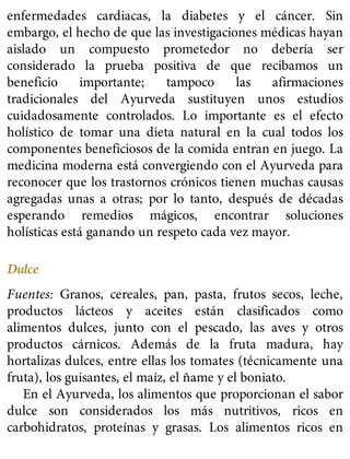 enfermedades cardiacas, la diabetes y el cáncer. Sin
embargo, el hecho de que las investigaciones médicas hayan
aislado un compuesto prometedor no debería ser
considerado la prueba positiva de que recibamos un
beneficio importante; tampoco las afirmaciones
tradicionales del Ayurveda sustituyen unos estudios
cuidadosamente controlados. Lo importante es el efecto
holístico de tomar una dieta natural en la cual todos los
componentes beneficiosos de la comida entran en juego. La
medicina moderna está convergiendo con el Ayurveda para
reconocer que los trastornos crónicos tienen muchas causas
agregadas unas a otras; por lo tanto, después de décadas
esperando remedios mágicos, encontrar soluciones
holísticas está ganando un respeto cada vez mayor.
Dulce
Fuentes: Granos, cereales, pan, pasta, frutos secos, leche,
productos lácteos y aceites están clasificados como
alimentos dulces, junto con el pescado, las aves y otros
productos cárnicos. Además de la fruta madura, hay
hortalizas dulces, entre ellas los tomates (técnicamente una
fruta), los guisantes, el maíz, el ñame y el boniato.
En el Ayurveda, los alimentos que proporcionan el sabor
dulce son considerados los más nutritivos, ricos en
carbohidratos, proteínas y grasas. Los alimentos ricos en
 