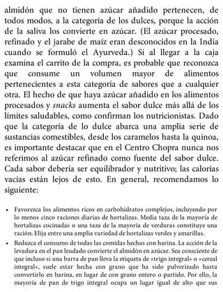 almidón que no tienen azúcar añadido pertenecen, de
todos modos, a la categoría de los dulces, porque la acción
de la saliva los convierte en azúcar. (El azúcar procesado,
refinado y el jarabe de maíz eran desconocidos en la India
cuando se formuló el Ayurveda.) Si al llegar a la caja
examina el carrito de la compra, es probable que reconozca
que consume un volumen mayor de alimentos
pertenecientes a esta categoría de sabores que a cualquier
otra. El hecho de que haya azúcar añadido en los alimentos
procesados y snacks aumenta el sabor dulce más allá de los
límites saludables, como confirman los nutricionistas. Dado
que la categoría de lo dulce abarca una amplia serie de
sustancias comestibles, desde los caramelos hasta la quinoa,
es importante destacar que en el Centro Chopra nunca nos
referimos al azúcar refinado como fuente del sabor dulce.
Cada sabor debería ser equilibrador y nutritivo; las calorías
vacías están lejos de esto. En general, recomendamos lo
siguiente:
• Favorezca los alimentos ricos en carbohidratos complejos, incluyendo por
lo menos cinco raciones diarias de hortalizas. Media taza de la mayoría de
hortalizas cocinadas o una taza de la mayoría de verduras constituye una
ración. Elija entre una amplia variedad de hortalizas verdes y amarillas.
• Reduzca el consumo de todas las comidas hechas con harina. La acción de la
levadura en el pan leudado convierte el almidón en azúcar. Sea consciente de
que incluso si una barra de pan lleva la etiqueta de «trigo integral» o «cereal
integral», suele estar hecha con grano que ha sido pulverizado hasta
convertirlo en harina, en lugar de con grano entero o partido. Por ello, la
mayoría de pan de trigo integral ocupa un lugar igual de alto que sus
 