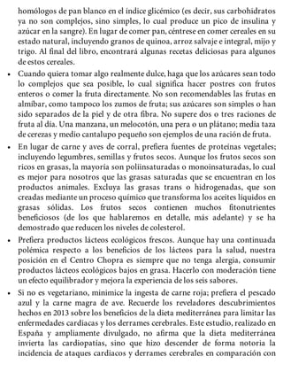 homólogos de pan blanco en el índice glicémico (es decir, sus carbohidratos
ya no son complejos, sino simples, lo cual produce un pico de insulina y
azúcar en la sangre). En lugar de comer pan, céntrese en comer cereales en su
estado natural, incluyendo granos de quinoa, arroz salvaje e integral, mijo y
trigo. Al final del libro, encontrará algunas recetas deliciosas para algunos
de estos cereales.
• Cuando quiera tomar algo realmente dulce, haga que los azúcares sean todo
lo complejos que sea posible, lo cual significa hacer postres con frutos
enteros o comer la fruta directamente. No son recomendables las frutas en
almíbar, como tampoco los zumos de fruta; sus azúcares son simples o han
sido separados de la piel y de otra fibra. No supere dos o tres raciones de
fruta al día. Una manzana, un melocotón, una pera o un plátano; media taza
de cerezas y medio cantalupo pequeño son ejemplos de una ración de fruta.
• En lugar de carne y aves de corral, prefiera fuentes de proteínas vegetales;
incluyendo legumbres, semillas y frutos secos. Aunque los frutos secos son
ricos en grasas, la mayoría son poliinsaturadas o monoinsaturadas, lo cual
es mejor para nosotros que las grasas saturadas que se encuentran en los
productos animales. Excluya las grasas trans o hidrogenadas, que son
creadas mediante un proceso químico que transforma los aceites líquidos en
grasas sólidas. Los frutos secos contienen muchos fitonutrientes
beneficiosos (de los que hablaremos en detalle, más adelante) y se ha
demostrado que reducen los niveles de colesterol.
• Prefiera productos lácteos ecológicos frescos. Aunque hay una continuada
polémica respecto a los beneficios de los lácteos para la salud, nuestra
posición en el Centro Chopra es siempre que no tenga alergia, consumir
productos lácteos ecológicos bajos en grasa. Hacerlo con moderación tiene
un efecto equilibrador y mejora la experiencia de los seis sabores.
• Si no es vegetariano, minimice la ingesta de carne roja; prefiera el pescado
azul y la carne magra de ave. Recuerde los reveladores descubrimientos
hechos en 2013 sobre los beneficios de la dieta mediterránea para limitar las
enfermedades cardiacas y los derrames cerebrales. Este estudio, realizado en
España y ampliamente divulgado, no afirma que la dieta mediterránea
invierta las cardiopatías, sino que hizo descender de forma notoria la
incidencia de ataques cardiacos y derrames cerebrales en comparación con
 