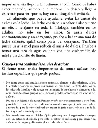 importante, sin llegar a la abstinencia total. Como ya habrá
experimentado, siempre que reprime un deseo y llega a
extremos para ser «puro», hay un contragolpe inevitable.
Un alimento que puede ayudar a evitar las ansias de
azúcar es la leche. La leche contiene un sabor dulce y tiene
un efecto relajante en toda la fisiología, también en los
adultos, no sólo en los niños. Si ansía dulces
constantemente y no es vegano, pruebe a beber una taza de
leche caliente, quizá como parte del desayuno. También
puede usar la miel para reducir el ansia de dulces. Pruebe a
tomar una taza de agua caliente con una cucharadita de
miel y un chorrito de limón.
Consejos para combatir las ansias de azúcar
Si siente unas ansias importantes de tomar azúcar, hay
tácticas específicas que puede probar.
• No tome cosas azucaradas, como refrescos, donuts o chocolatinas, solos.
Un chute de azúcar empeora sus ansias; además tiene un efecto drástico en
los picos de insulina y de azúcar en la sangre. Espere hasta el almuerzo o la
cena, cuando otros grupos de alimentos pueden amortiguar los efectos del
azúcar.
• Pruebe a ir dejando el azúcar. Para un snack, corte una manzana u otra fruta
y rocíela con una cucharadita de azúcar o miel. Conseguirá un intenso sabor
azucarado, pero la cantidad real de azúcar ingerido será mínima y toda la
fruta ayudará a amortiguarlo.
• No use edulcorantes artificiales. Quizá piense que está engañando al cuerpo
con un refresco dietético, pero sólo el sabor es suficiente para alterar su
azúcar en la sangre y alimentar el ansia de más azúcar.
 