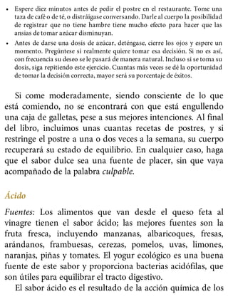• Espere diez minutos antes de pedir el postre en el restaurante. Tome una
taza de café o de té, o distráigase conversando. Darle al cuerpo la posibilidad
de registrar que no tiene hambre tiene mucho efecto para hacer que las
ansias de tomar azúcar disminuyan.
• Antes de darse una dosis de azúcar, deténgase, cierre los ojos y espere un
momento. Pregúntese si realmente quiere tomar esa decisión. Si no es así,
con frecuencia su deseo se le pasará de manera natural. Incluso si se toma su
dosis, siga repitiendo este ejercicio. Cuantas más veces se dé la oportunidad
de tomar la decisión correcta, mayor será su porcentaje de éxitos.
Si come moderadamente, siendo consciente de lo que
está comiendo, no se encontrará con que está engullendo
una caja de galletas, pese a sus mejores intenciones. Al final
del libro, incluimos unas cuantas recetas de postres, y si
restringe el postre a una o dos veces a la semana, su cuerpo
recuperará su estado de equilibrio. En cualquier caso, haga
que el sabor dulce sea una fuente de placer, sin que vaya
acompañado de la palabra culpable.
Ácido
Fuentes: Los alimentos que van desde el queso feta al
vinagre tienen el sabor ácido; las mejores fuentes son la
fruta fresca, incluyendo manzanas, albaricoques, fresas,
arándanos, frambuesas, cerezas, pomelos, uvas, limones,
naranjas, piñas y tomates. El yogur ecológico es una buena
fuente de este sabor y proporciona bacterias acidófilas, que
son útiles para equilibrar el tracto digestivo.
El sabor ácido es el resultado de la acción química de los
 