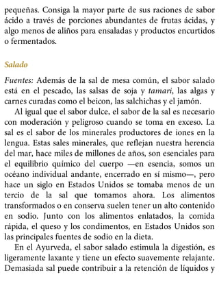 pequeñas. Consiga la mayor parte de sus raciones de sabor
ácido a través de porciones abundantes de frutas ácidas, y
algo menos de aliños para ensaladas y productos encurtidos
o fermentados.
Salado
Fuentes: Además de la sal de mesa común, el sabor salado
está en el pescado, las salsas de soja y tamari, las algas y
carnes curadas como el beicon, las salchichas y el jamón.
Al igual que el sabor dulce, el sabor de la sal es necesario
con moderación y peligroso cuando se toma en exceso. La
sal es el sabor de los minerales productores de iones en la
lengua. Estas sales minerales, que reflejan nuestra herencia
del mar, hace miles de millones de años, son esenciales para
el equilibrio químico del cuerpo —en esencia, somos un
océano individual andante, encerrado en sí mismo—, pero
hace un siglo en Estados Unidos se tomaba menos de un
tercio de la sal que tomamos ahora. Los alimentos
transformados o en conserva suelen tener un alto contenido
en sodio. Junto con los alimentos enlatados, la comida
rápida, el queso y los condimentos, en Estados Unidos son
las principales fuentes de sodio en la dieta.
En el Ayurveda, el sabor salado estimula la digestión, es
ligeramente laxante y tiene un efecto suavemente relajante.
Demasiada sal puede contribuir a la retención de líquidos y
 
