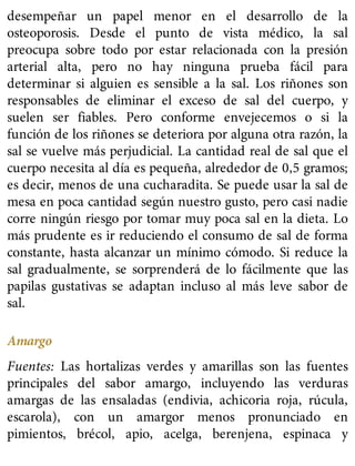 desempeñar un papel menor en el desarrollo de la
osteoporosis. Desde el punto de vista médico, la sal
preocupa sobre todo por estar relacionada con la presión
arterial alta, pero no hay ninguna prueba fácil para
determinar si alguien es sensible a la sal. Los riñones son
responsables de eliminar el exceso de sal del cuerpo, y
suelen ser fiables. Pero conforme envejecemos o si la
función de los riñones se deteriora por alguna otra razón, la
sal se vuelve más perjudicial. La cantidad real de sal que el
cuerpo necesita al día es pequeña, alrededor de 0,5 gramos;
es decir, menos de una cucharadita. Se puede usar la sal de
mesa en poca cantidad según nuestro gusto, pero casi nadie
corre ningún riesgo por tomar muy poca sal en la dieta. Lo
más prudente es ir reduciendo el consumo de sal de forma
constante, hasta alcanzar un mínimo cómodo. Si reduce la
sal gradualmente, se sorprenderá de lo fácilmente que las
papilas gustativas se adaptan incluso al más leve sabor de
sal.
Amargo
Fuentes: Las hortalizas verdes y amarillas son las fuentes
principales del sabor amargo, incluyendo las verduras
amargas de las ensaladas (endivia, achicoria roja, rúcula,
escarola), con un amargor menos pronunciado en
pimientos, brécol, apio, acelga, berenjena, espinaca y
 