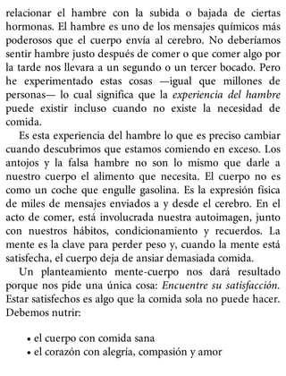 relacionar el hambre con la subida o bajada de ciertas
hormonas. El hambre es uno de los mensajes químicos más
poderosos que el cuerpo envía al cerebro. No deberíamos
sentir hambre justo después de comer o que comer algo por
la tarde nos llevara a un segundo o un tercer bocado. Pero
he experimentado estas cosas —igual que millones de
personas— lo cual significa que la experiencia del hambre
puede existir incluso cuando no existe la necesidad de
comida.
Es esta experiencia del hambre lo que es preciso cambiar
cuando descubrimos que estamos comiendo en exceso. Los
antojos y la falsa hambre no son lo mismo que darle a
nuestro cuerpo el alimento que necesita. El cuerpo no es
como un coche que engulle gasolina. Es la expresión física
de miles de mensajes enviados a y desde el cerebro. En el
acto de comer, está involucrada nuestra autoimagen, junto
con nuestros hábitos, condicionamiento y recuerdos. La
mente es la clave para perder peso y, cuando la mente está
satisfecha, el cuerpo deja de ansiar demasiada comida.
Un planteamiento mente-cuerpo nos dará resultado
porque nos pide una única cosa: Encuentre su satisfacción.
Estar satisfechos es algo que la comida sola no puede hacer.
Debemos nutrir:
• el cuerpo con comida sana
• el corazón con alegría, compasión y amor
 
