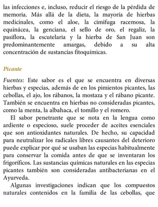 las infecciones e, incluso, reducir el riesgo de la pérdida de
memoria. Más allá de la dieta, la mayoría de hierbas
medicinales, como el aloe, la cimifuga racemosa, la
equinácea, la genciana, el sello de oro, el regaliz, la
pasiflora, la escutelaria y la hierba de San Juan son
predominantemente amargas, debido a su alta
concentración de sustancias fitoquímicas.
Picante
Fuentes: Este sabor es el que se encuentra en diversas
hierbas y especias, además de en los pimientos picantes, las
cebollas, el ajo, los rábanos, la mostaza y el rábano picante.
También se encuentra en hierbas no consideradas picantes,
como la menta, la albahaca, el tomillo y el romero.
El sabor penetrante que se nota en la lengua como
ardiente o especioso, suele proceder de aceites esenciales
que son antioxidantes naturales. De hecho, su capacidad
para neutralizar los radicales libres causantes del deterioro
puede explicar por qué se usaban las especias habitualmente
para conservar la comida antes de que se inventaran los
frigoríficos. Las sustancias químicas naturales en las especias
picantes también son consideradas antibacterianas en el
Ayurveda.
Algunas investigaciones indican que los compuestos
naturales contenidos en la familia de las cebollas, que
 